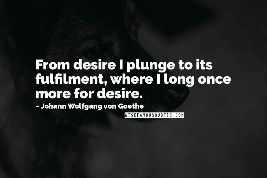 Johann Wolfgang Von Goethe Quotes: From desire I plunge to its fulfilment, where I long once more for desire.