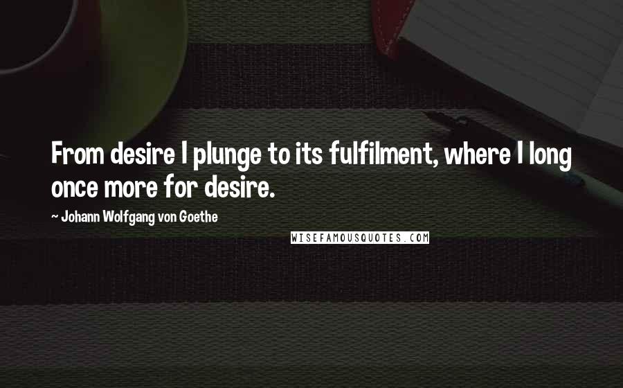Johann Wolfgang Von Goethe Quotes: From desire I plunge to its fulfilment, where I long once more for desire.