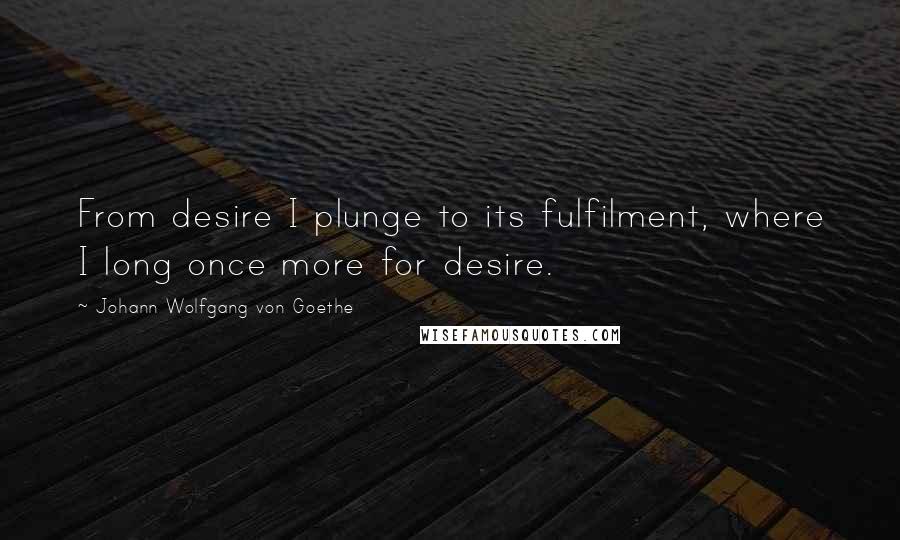 Johann Wolfgang Von Goethe Quotes: From desire I plunge to its fulfilment, where I long once more for desire.