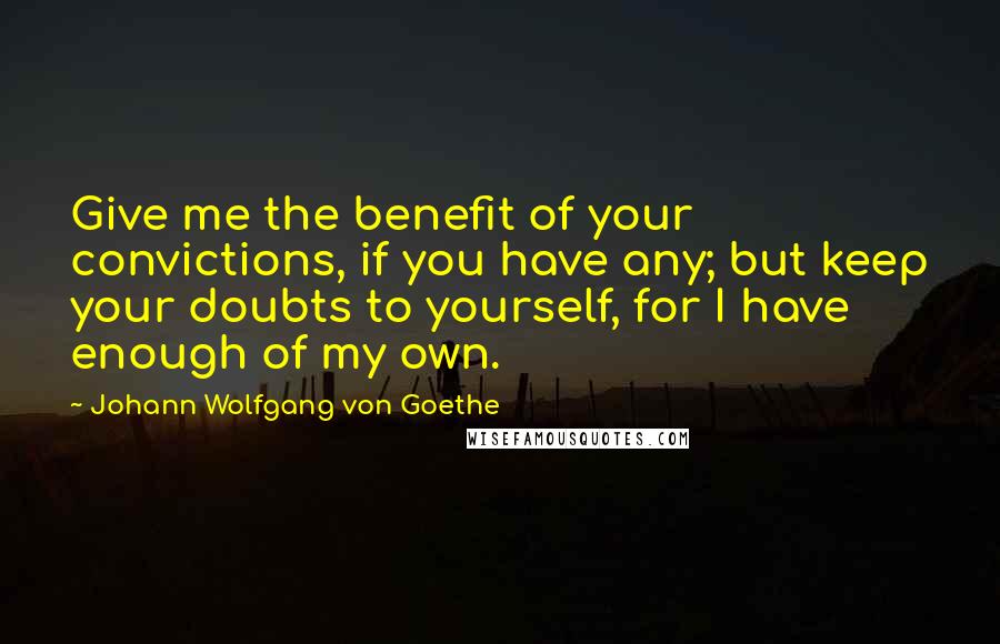 Johann Wolfgang Von Goethe Quotes: Give me the benefit of your convictions, if you have any; but keep your doubts to yourself, for I have enough of my own.