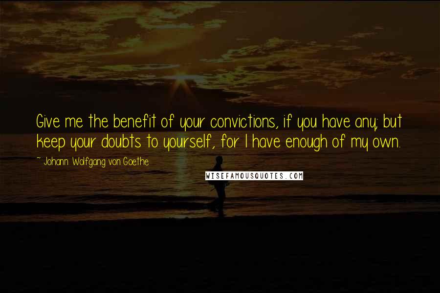 Johann Wolfgang Von Goethe Quotes: Give me the benefit of your convictions, if you have any; but keep your doubts to yourself, for I have enough of my own.