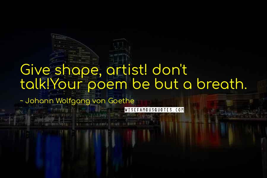 Johann Wolfgang Von Goethe Quotes: Give shape, artist! don't talk!Your poem be but a breath.