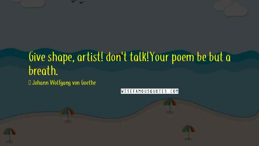 Johann Wolfgang Von Goethe Quotes: Give shape, artist! don't talk!Your poem be but a breath.