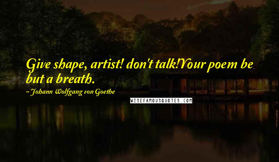 Johann Wolfgang Von Goethe Quotes: Give shape, artist! don't talk!Your poem be but a breath.