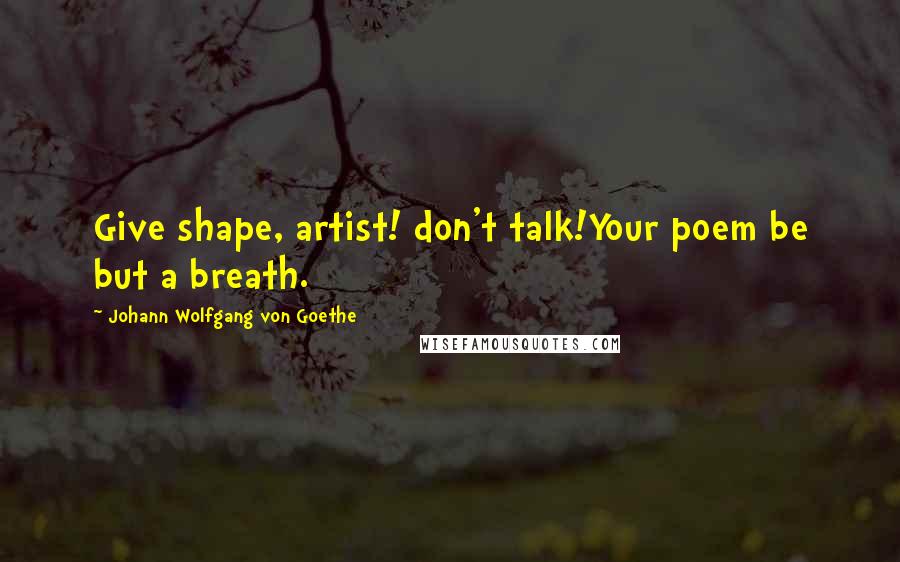 Johann Wolfgang Von Goethe Quotes: Give shape, artist! don't talk!Your poem be but a breath.