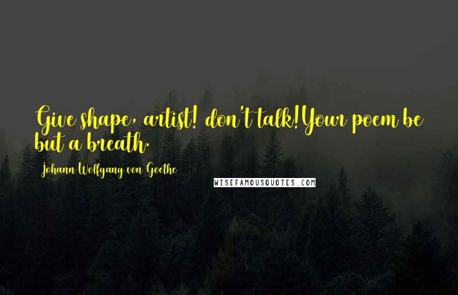 Johann Wolfgang Von Goethe Quotes: Give shape, artist! don't talk!Your poem be but a breath.