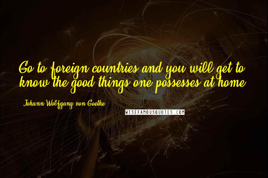 Johann Wolfgang Von Goethe Quotes: Go to foreign countries and you will get to know the good things one possesses at home.