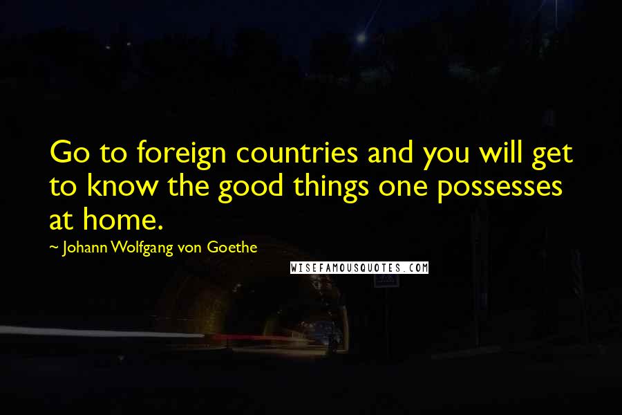 Johann Wolfgang Von Goethe Quotes: Go to foreign countries and you will get to know the good things one possesses at home.