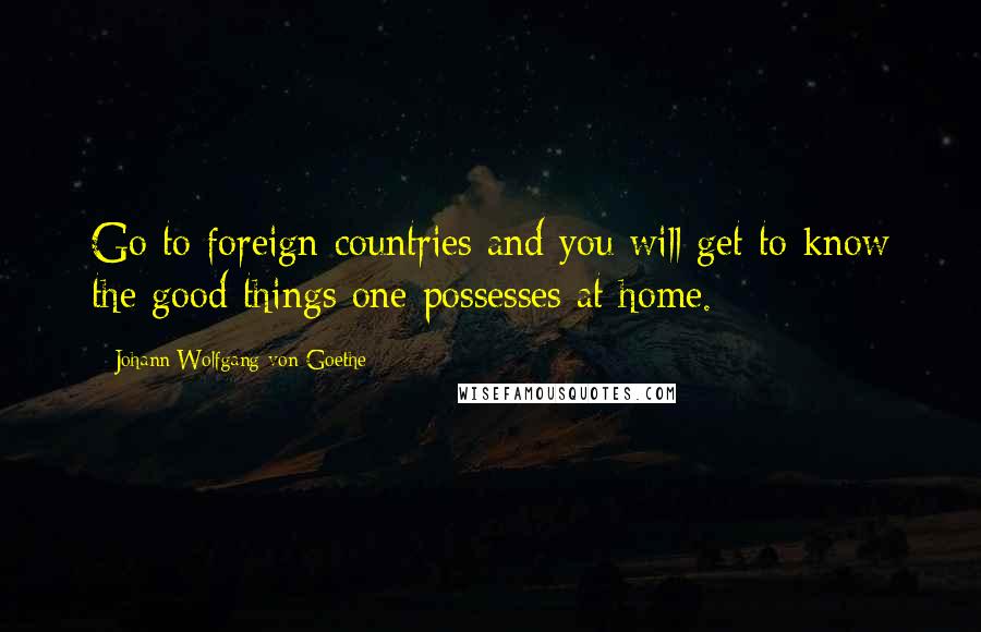 Johann Wolfgang Von Goethe Quotes: Go to foreign countries and you will get to know the good things one possesses at home.