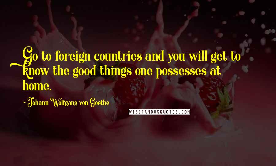 Johann Wolfgang Von Goethe Quotes: Go to foreign countries and you will get to know the good things one possesses at home.