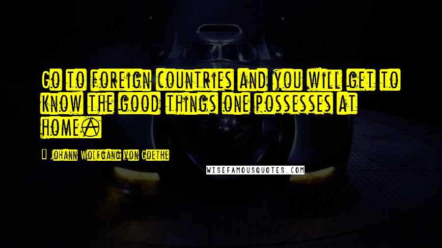 Johann Wolfgang Von Goethe Quotes: Go to foreign countries and you will get to know the good things one possesses at home.