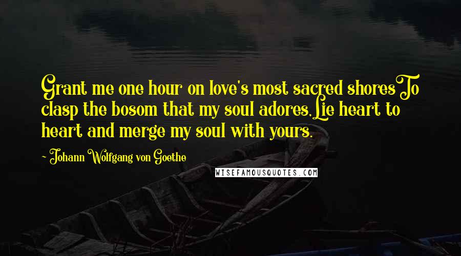 Johann Wolfgang Von Goethe Quotes: Grant me one hour on love's most sacred shoresTo clasp the bosom that my soul adores,Lie heart to heart and merge my soul with yours.