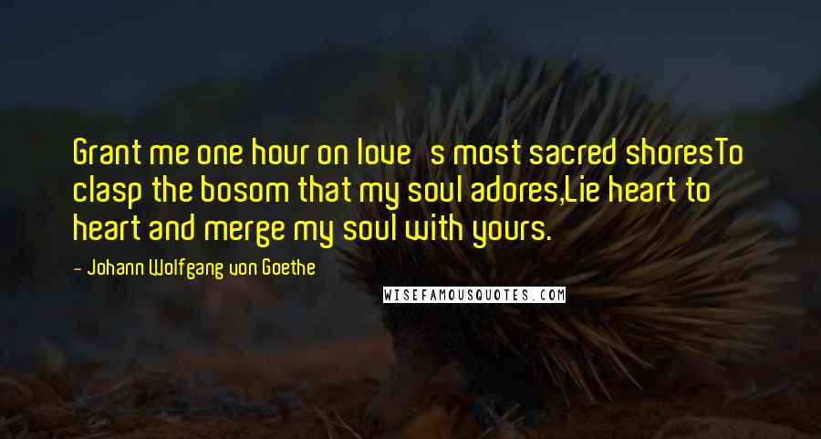 Johann Wolfgang Von Goethe Quotes: Grant me one hour on love's most sacred shoresTo clasp the bosom that my soul adores,Lie heart to heart and merge my soul with yours.
