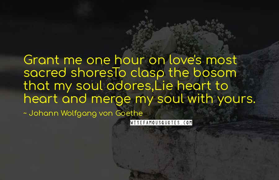 Johann Wolfgang Von Goethe Quotes: Grant me one hour on love's most sacred shoresTo clasp the bosom that my soul adores,Lie heart to heart and merge my soul with yours.