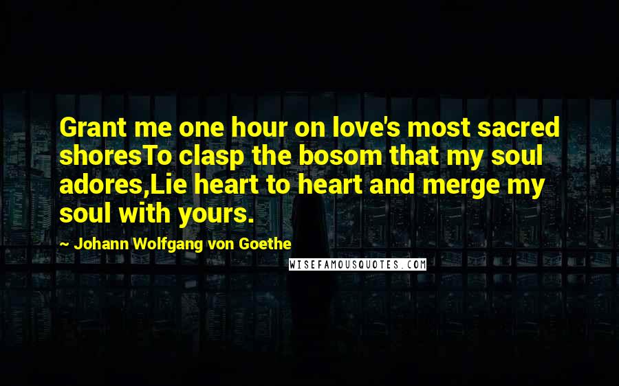 Johann Wolfgang Von Goethe Quotes: Grant me one hour on love's most sacred shoresTo clasp the bosom that my soul adores,Lie heart to heart and merge my soul with yours.