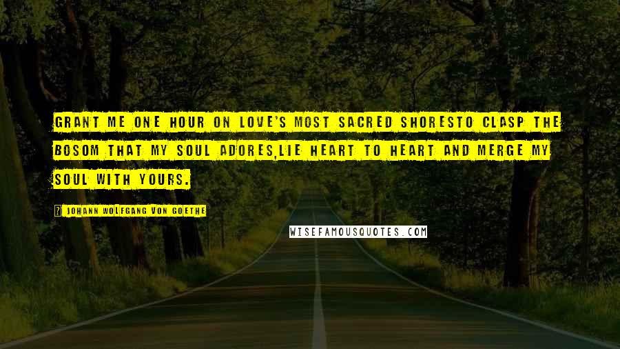 Johann Wolfgang Von Goethe Quotes: Grant me one hour on love's most sacred shoresTo clasp the bosom that my soul adores,Lie heart to heart and merge my soul with yours.
