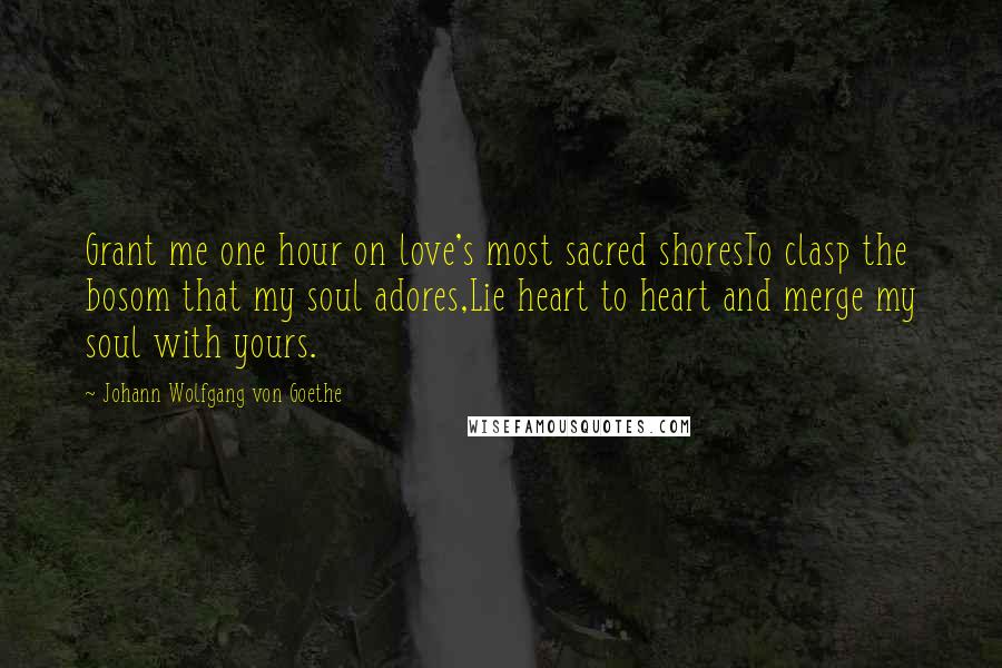 Johann Wolfgang Von Goethe Quotes: Grant me one hour on love's most sacred shoresTo clasp the bosom that my soul adores,Lie heart to heart and merge my soul with yours.