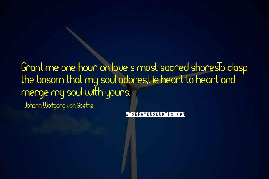 Johann Wolfgang Von Goethe Quotes: Grant me one hour on love's most sacred shoresTo clasp the bosom that my soul adores,Lie heart to heart and merge my soul with yours.