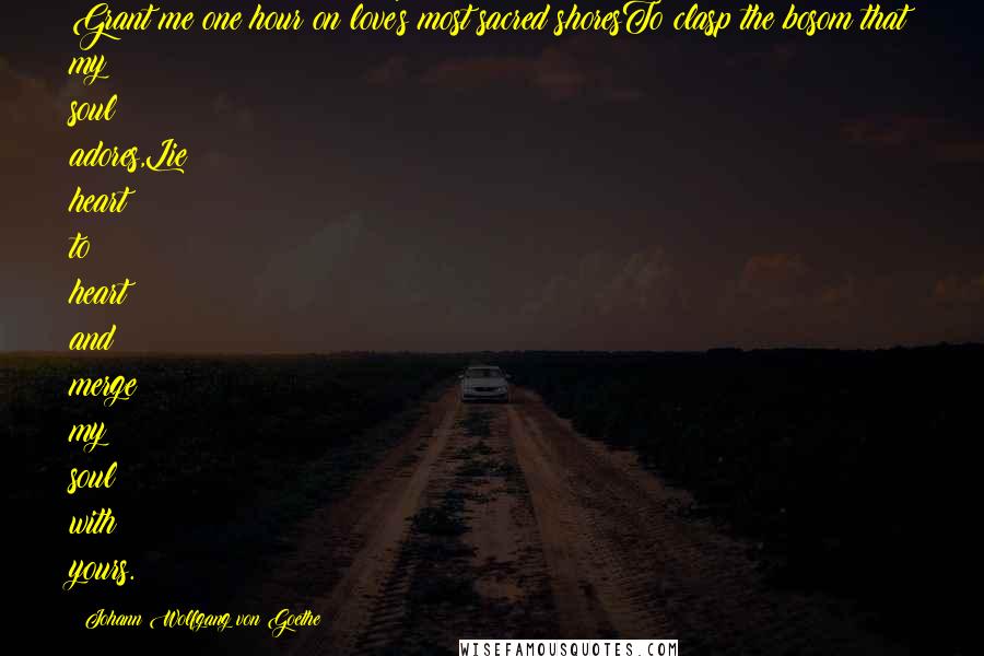 Johann Wolfgang Von Goethe Quotes: Grant me one hour on love's most sacred shoresTo clasp the bosom that my soul adores,Lie heart to heart and merge my soul with yours.