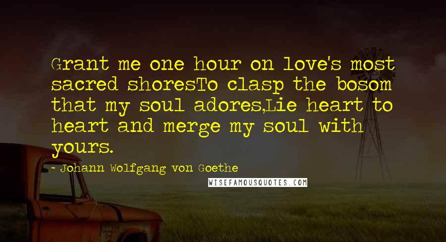 Johann Wolfgang Von Goethe Quotes: Grant me one hour on love's most sacred shoresTo clasp the bosom that my soul adores,Lie heart to heart and merge my soul with yours.