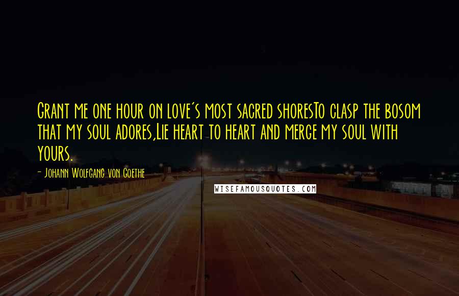 Johann Wolfgang Von Goethe Quotes: Grant me one hour on love's most sacred shoresTo clasp the bosom that my soul adores,Lie heart to heart and merge my soul with yours.
