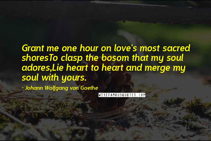 Johann Wolfgang Von Goethe Quotes: Grant me one hour on love's most sacred shoresTo clasp the bosom that my soul adores,Lie heart to heart and merge my soul with yours.