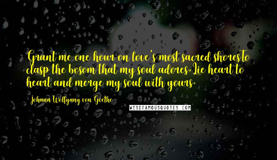 Johann Wolfgang Von Goethe Quotes: Grant me one hour on love's most sacred shoresTo clasp the bosom that my soul adores,Lie heart to heart and merge my soul with yours.