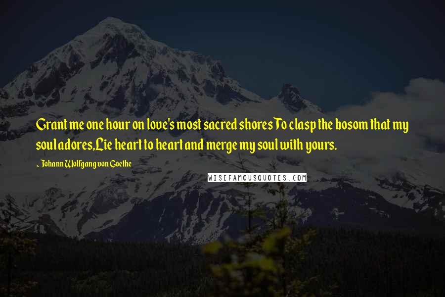 Johann Wolfgang Von Goethe Quotes: Grant me one hour on love's most sacred shoresTo clasp the bosom that my soul adores,Lie heart to heart and merge my soul with yours.