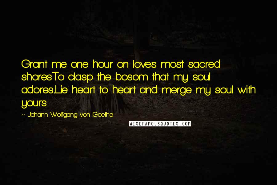 Johann Wolfgang Von Goethe Quotes: Grant me one hour on love's most sacred shoresTo clasp the bosom that my soul adores,Lie heart to heart and merge my soul with yours.