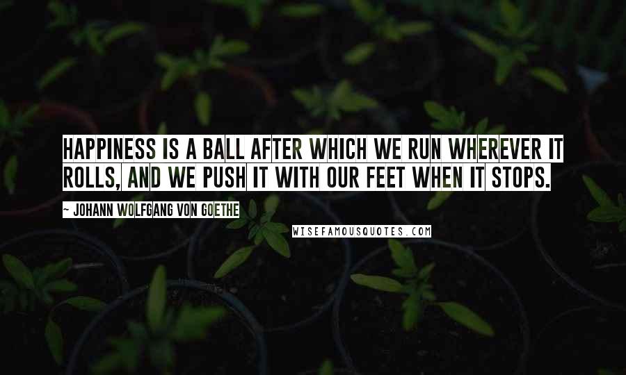 Johann Wolfgang Von Goethe Quotes: Happiness is a ball after which we run wherever it rolls, and we push it with our feet when it stops.