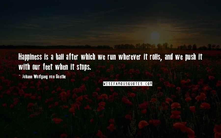 Johann Wolfgang Von Goethe Quotes: Happiness is a ball after which we run wherever it rolls, and we push it with our feet when it stops.