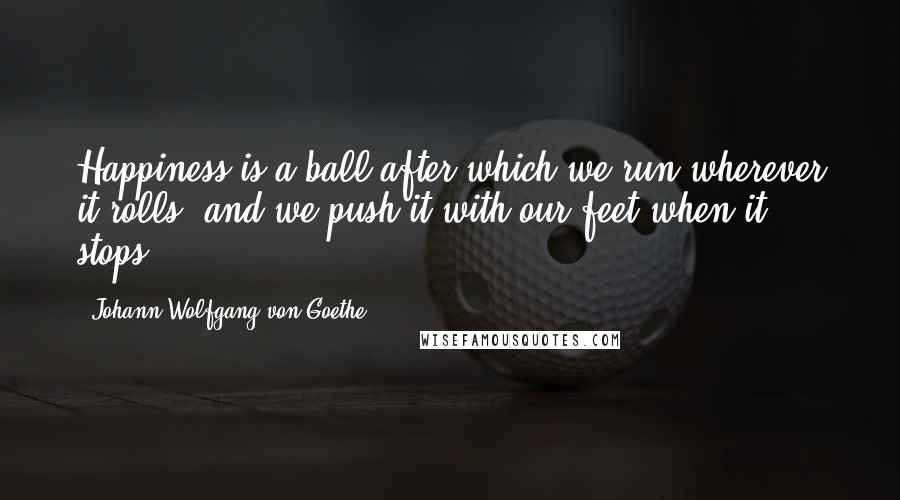 Johann Wolfgang Von Goethe Quotes: Happiness is a ball after which we run wherever it rolls, and we push it with our feet when it stops.