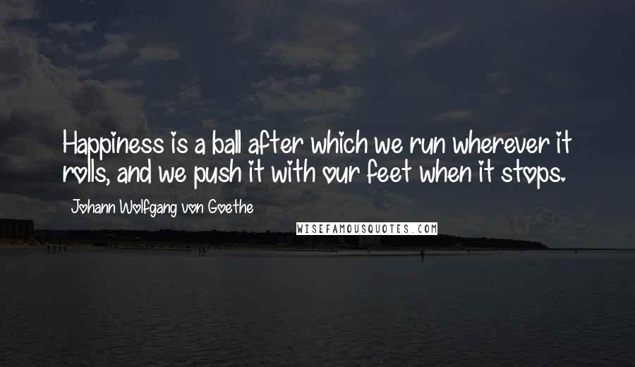 Johann Wolfgang Von Goethe Quotes: Happiness is a ball after which we run wherever it rolls, and we push it with our feet when it stops.