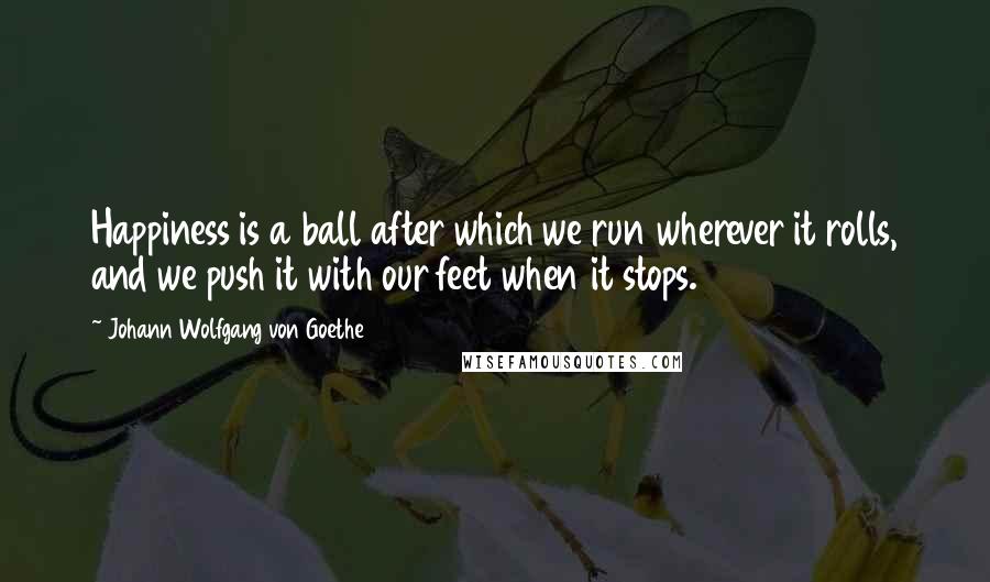 Johann Wolfgang Von Goethe Quotes: Happiness is a ball after which we run wherever it rolls, and we push it with our feet when it stops.