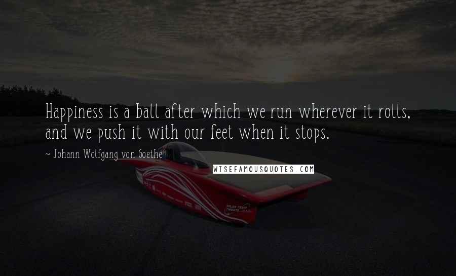 Johann Wolfgang Von Goethe Quotes: Happiness is a ball after which we run wherever it rolls, and we push it with our feet when it stops.