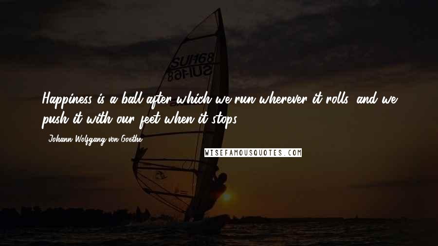 Johann Wolfgang Von Goethe Quotes: Happiness is a ball after which we run wherever it rolls, and we push it with our feet when it stops.