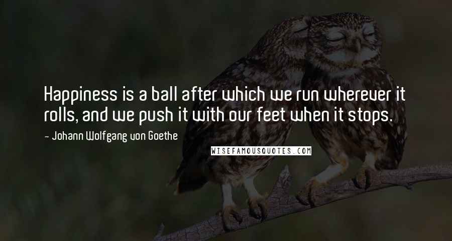 Johann Wolfgang Von Goethe Quotes: Happiness is a ball after which we run wherever it rolls, and we push it with our feet when it stops.