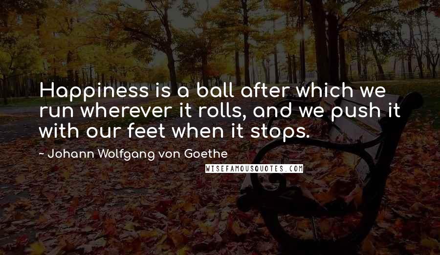 Johann Wolfgang Von Goethe Quotes: Happiness is a ball after which we run wherever it rolls, and we push it with our feet when it stops.