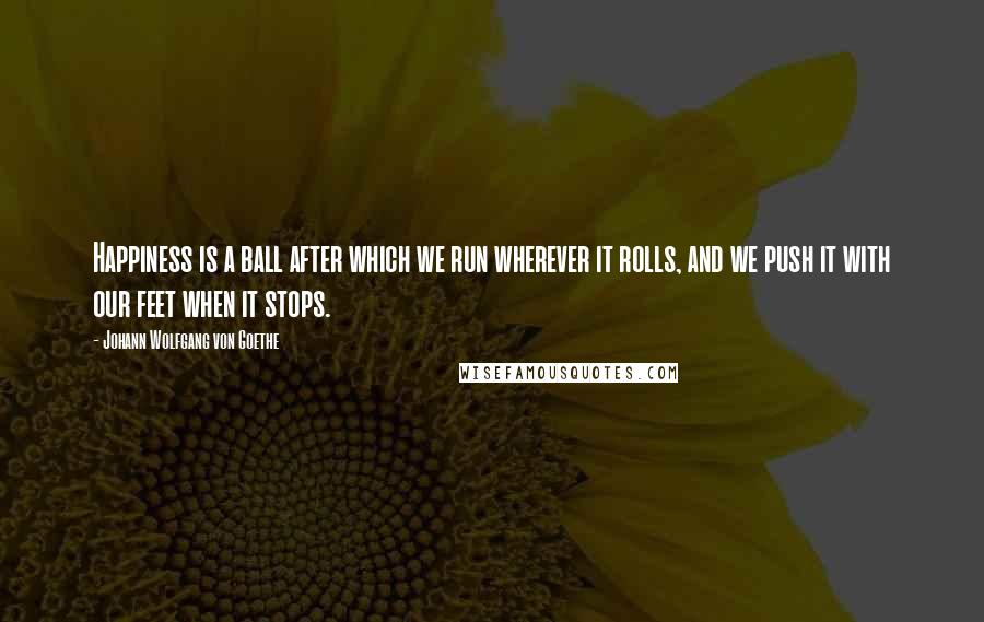 Johann Wolfgang Von Goethe Quotes: Happiness is a ball after which we run wherever it rolls, and we push it with our feet when it stops.