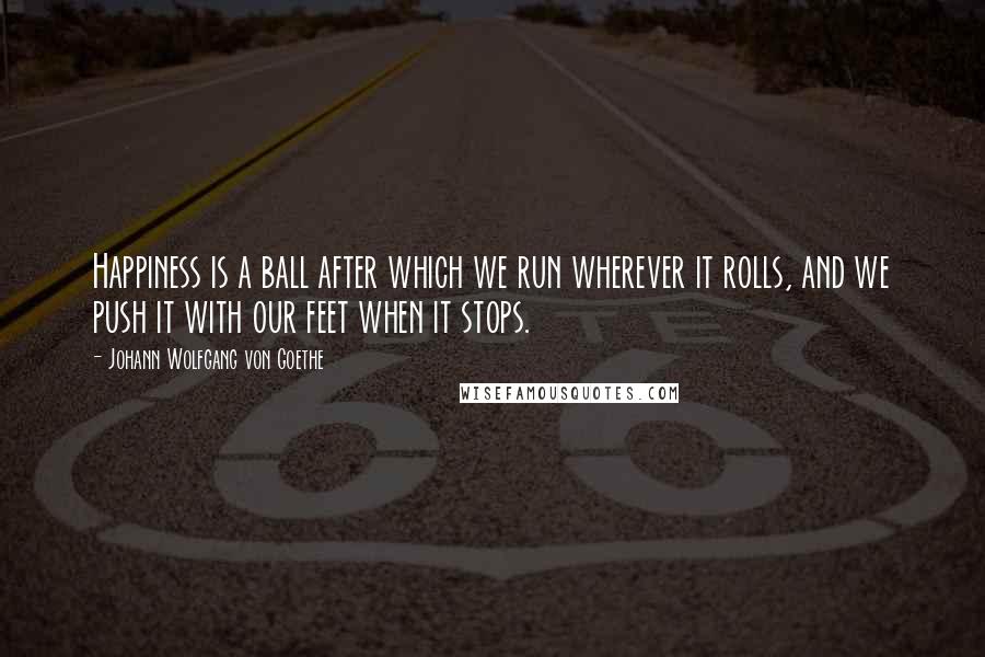Johann Wolfgang Von Goethe Quotes: Happiness is a ball after which we run wherever it rolls, and we push it with our feet when it stops.