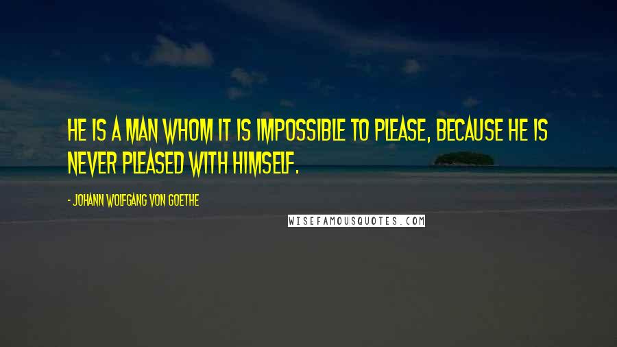 Johann Wolfgang Von Goethe Quotes: He is a man whom it is impossible to please, because he is never pleased with himself.