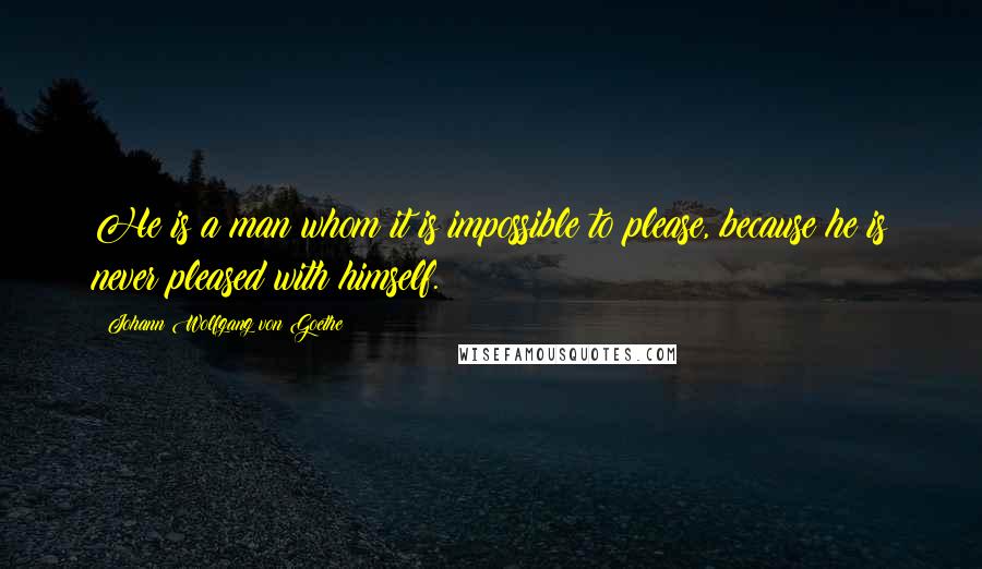 Johann Wolfgang Von Goethe Quotes: He is a man whom it is impossible to please, because he is never pleased with himself.