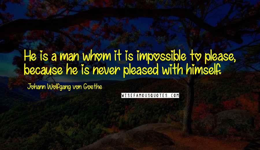 Johann Wolfgang Von Goethe Quotes: He is a man whom it is impossible to please, because he is never pleased with himself.