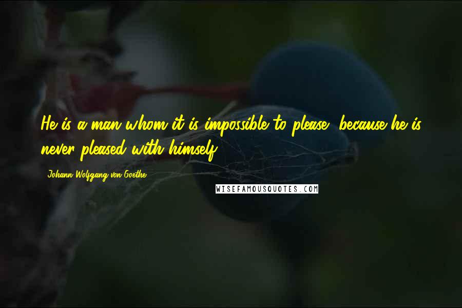 Johann Wolfgang Von Goethe Quotes: He is a man whom it is impossible to please, because he is never pleased with himself.