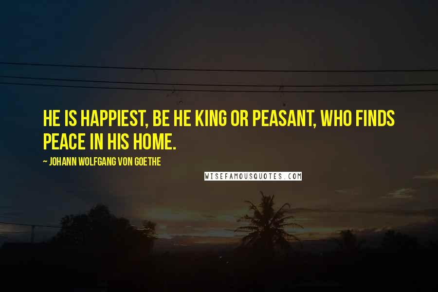 Johann Wolfgang Von Goethe Quotes: He is happiest, be he king or peasant, who finds peace in his home.