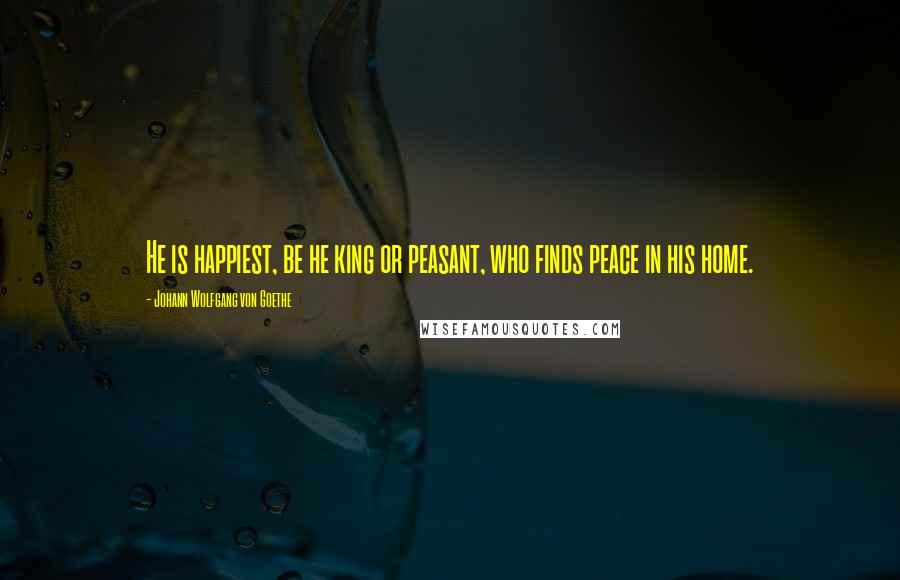 Johann Wolfgang Von Goethe Quotes: He is happiest, be he king or peasant, who finds peace in his home.