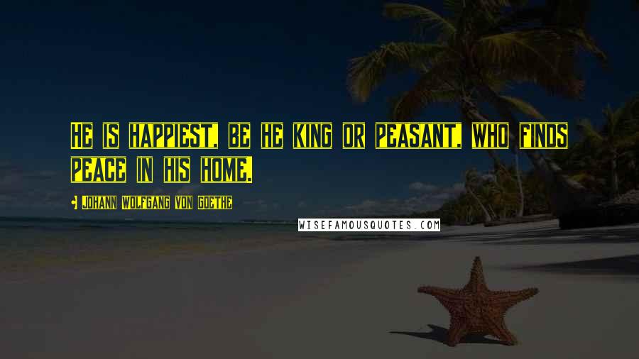 Johann Wolfgang Von Goethe Quotes: He is happiest, be he king or peasant, who finds peace in his home.