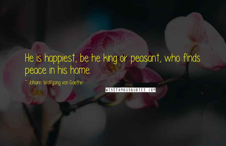 Johann Wolfgang Von Goethe Quotes: He is happiest, be he king or peasant, who finds peace in his home.