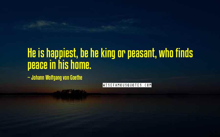 Johann Wolfgang Von Goethe Quotes: He is happiest, be he king or peasant, who finds peace in his home.