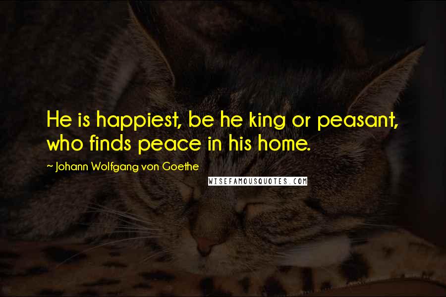 Johann Wolfgang Von Goethe Quotes: He is happiest, be he king or peasant, who finds peace in his home.